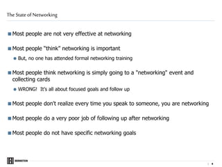 | 4
Most people are not very effective at networking
Most people “think” networking is important
 But, no one has attended formal networking training
Most people think networking is simply going to a "networking" event and
collecting cards
 WRONG! It’s all about focused goals and follow up
Most people don't realize every time you speak to someone, you are networking
Most people do a very poor job of following up after networking
Most people do not have specific networking goals
The State of Networking
 