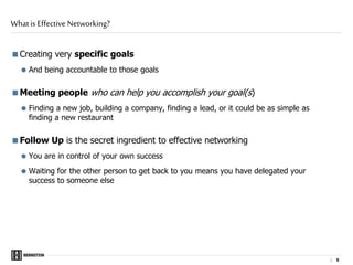 | 5
Creating very specific goals
 And being accountable to those goals
Meeting people who can help you accomplish your goal(s)
 Finding a new job, building a company, finding a lead, or it could be as simple as
finding a new restaurant
Follow Up is the secret ingredient to effective networking
 You are in control of your own success
 Waiting for the other person to get back to you means you have delegated your
success to someone else
What is Effective Networking?
 
