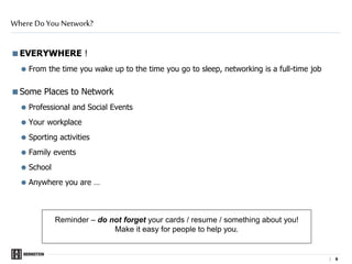 | 6
EVERYWHERE !
 From the time you wake up to the time you go to sleep, networking is a full-time job
Some Places to Network
 Professional and Social Events
Your workplace
 Sporting activities
 Family events
 School
Anywhere you are …
Where Do You Network?
Reminder – do not forget your cards / resume / something about you!
Make it easy for people to help you.
 