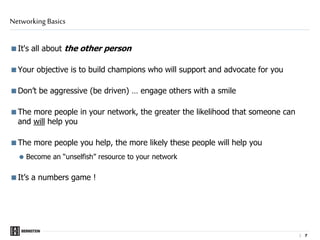 | 7
It's all about the other person
Your objective is to build champions who will support and advocate for you
Don’t be aggressive (be driven) … engage others with a smile
The more people in your network, the greater the likelihood that someone can
and will help you
The more people you help, the more likely these people will help you
 Become an “unselfish” resource to your network
It’s a numbers game !
Networking Basics
 