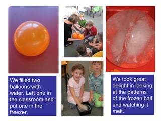 We filled two balloons with water. Left one in the classroom and put one in the freezer. We took great delight in looking at the patterns of the frozen ball and watching it melt. 