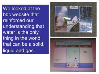 We looked at the bbc website that reinforced our understanding that water is the only thing in the world that can be a solid, liquid and gas . 