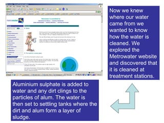 Now we knew where our water came from we wanted to know how the water is cleaned. We explored the Metrowater website and discovered that it is cleaned at treatment stations. Aluminium sulphate is added to water and any dirt clings to the particles of alum. The water is then set to settling tanks where the dirt and alum form a layer of sludge. 