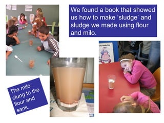 We found a book that showed us how to make ‘sludge’ and sludge we made using flour and milo. The milo clung to the flour and sank. 