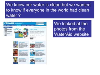 We know our water is clean but we wanted to know if everyone in the world had clean water ? We looked at the photos from the WaterAid website 