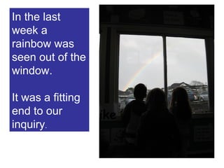 In the last week a rainbow was seen out of the window.  It was a fitting end to our inquiry . 
