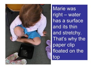 Marie was right – water has a surface and its thin and stretchy. That’s why the paper clip floated on the top 