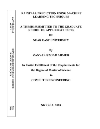RAINFALL PREDICTION USING MACHINE
LEARNING TECHNIQUES
A THESIS SUBMITTED TO THE GRADUATE
SCHOOL OF APPLIED SCIENCES
OF
NEAR EAST UNIVERSITY
By
ZANYAR RZGAR AHMED
In Partial Fulfillment of the Requirements for
the Degree of Master of Science
in
COMPUTER ENGINEERING
NICOSIA, 2018
ZANYAR
RZGAR
RAINFALL
PREDICTION
USING
MACHINE
NEU
AHMED
LEARNING
TECHNIQUES
2018
 