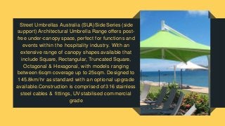 Street Umbrellas Australia (SUA) Side Series (side
support) Architectural Umbrella Range offers post-
free under-canopy space, perfect for functions and
events within the hospitality industry. With an
extensive range of canopy shapes available that
include Square, Rectangular, Truncated Square,
Octagonal & Hexagonal, with models ranging
between 6sqm coverage up to 25sqm. Designed to
145.8km/hr as standard with an optional upgrade
available.Construction is comprised of 316 stainless
steel cables & fittings, UV stabilised commercial
grade
 