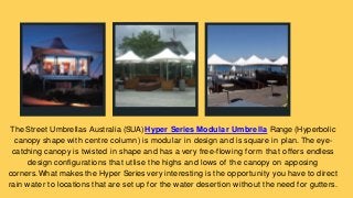 The Street Umbrellas Australia (SUA) Hyper Series Modular Umbrella Range (Hyperbolic
canopy shape with centre column) is modular in design and is square in plan. The eye-
catching canopy is twisted in shape and has a very free-flowing form that offers endless
design configurations that utlise the highs and lows of the canopy on apposing
corners.What makes the Hyper Series very interesting is the opportunity you have to direct
rain water to locations that are set up for the water desertion without the need for gutters.
 