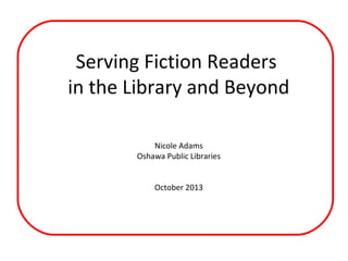 Serving Fiction Readers
in the Library and Beyond
Nicole Adams
Oshawa Public Libraries
October 2013

 