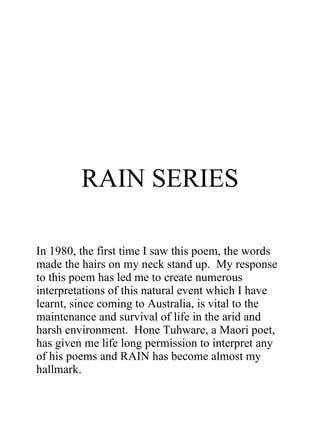 RAIN SERIES In 1980, the first time I saw this poem, the words made the hairs on my neck stand up.  My response to this poem has led me to create numerous interpretations of this natural event which I have learnt, since coming to Australia, is vital to the maintenance and survival of life in the arid and harsh environment.  Hone Tuhware, a Maori poet, has given me life long permission to interpret any of his poems and RAIN has become almost my hallmark. 