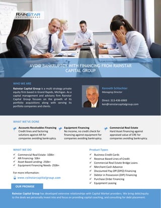 AVOID BANKRUPTCY WITH FINANCING FROM RAINSTAR
CAPITAL GROUP
WHO WE ARE
Rainstar Capital Group is a multi strategy private
equity firm based in Grand Rapids, Michigan. As a
capital management and advisory firm Rainstar
Capital Group focuses on the growth of its
portfolio acquisitions along with serving its
portfolio companies and clients.
Kenneth Schlachter
Managing Director
Direct: 313-436-6969
ken@rainstarcapitalgroup.com
WHAT WE’VE DONE
Accounts Receivables Financing
Credit lines and factoring
solutions against AR for
companies avoiding bankruptcy.
Equipment Financing
No income, no credit check for
financing against equipment for
companies avoiding bankruptcy.
Commercial Real Estate
Hard Asset financing against
appraised value of CRE for
companies avoiding bankruptcy.
Product Types
Business Credit Cards
Revenue Based Lines of Credit
Commercial Real Estate Bridge Loans
Merchant Cash Advance
Discounted Pay Off (DPO) Financing
Debtor in Possession (DIP) Financing
Purchase Order Financing
Equipment Leasing
WHAT WE DO
Commercial Real Estate- 100k+
AR Financing- 50k+
Asset Based Lending- 250k+
Equipment Financing Needs- 250k+
Rainstar Capital Group has developed extensive relationships with Capital Market providers. We bring debt/equity
to the deals we personally invest into and focus on providing capital coaching, and consulting for debt placement.
OUR PROMISE
www.rainstarcapitalgroup.com
For more information: