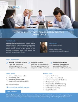 AVOID BANKRUPTCY WITH FINANCING FROM RAINSTAR
CAPITAL GROUP
WHO WE ARE
Rainstar Capital Group is a multi strategy private
equity firm based in Grand Rapids, Michigan. As a
capital management and advisory firm Rainstar
Capital Group focuses on the growth of its
portfolio acquisitions along with serving its
portfolio companies and clients.
Denise Horn
Senior Account Manager
Direct: 818-531-6996
denise@rainstarcapitalgroup.com
WHAT WE’VE DONE
Accounts Receivables Financing
Credit lines and factoring
solutions against AR for
companies avoiding bankruptcy.
Equipment Financing
No income, no credit check for
financing against equipment for
companies avoiding bankruptcy.
Commercial Real Estate
Hard Asset financing against
appraised value of CRE for
companies avoiding bankruptcy.
Product Types
Business Credit Cards
Revenue Based Lines of Credit
Commercial Real Estate Bridge Loans
Merchant Cash Advance
Discounted Pay Off (DPO) Financing
Debtor in Possession (DIP) Financing
Purchase Order Financing
Equipment Leasing
WHAT WE DO
Commercial Real Estate- 100k+
AR Financing- 50k+
Asset Based Lending- 250k+
Equipment Financing Needs- 250k+
Rainstar Capital Group has developed extensive relationships with Capital Market providers. We bring debt/equity
to the deals we personally invest into and focus on providing capital coaching, and consulting for debt placement.
OUR PROMISE
www.rainstarcapitalgroup.com
For more information: