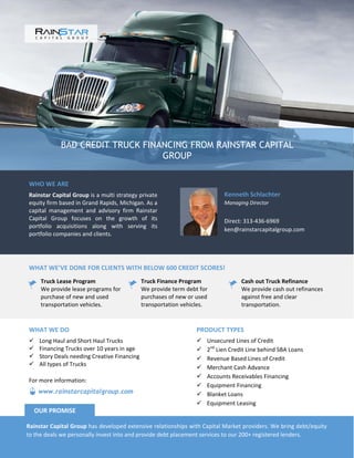 BAD CREDIT TRUCK FINANCING FROM RAINSTAR CAPITAL
GROUP
WHO WE ARE
Rainstar Capital Group is a multi strategy private
equity firm based in Grand Rapids, Michigan. As a
capital management and advisory firm Rainstar
Capital Group focuses on the growth of its
portfolio acquisitions along with serving its
portfolio companies and clients.
Kenneth Schlachter
Managing Director
Direct: 313-436-6969
ken@rainstarcapitalgroup.com
WHAT WE’VE DONE FOR CLIENTS WITH BELOW 600 CREDIT SCORES!
Truck Lease Program
We provide lease programs for
purchase of new and used
transportation vehicles.
Truck Finance Program
We provide term debt for
purchases of new or used
transportation vehicles.
Cash out Truck Refinance
We provide cash out refinances
against free and clear
transportation.
PRODUCT TYPES
 Unsecured Lines of Credit
 2nd
Lien Credit Line behind SBA Loans
 Revenue Based Lines of Credit
 Merchant Cash Advance
 Accounts Receivables Financing
 Equipment Financing
 Blanket Loans
 Equipment Leasing
WHAT WE DO
 Long Haul and Short Haul Trucks
 Financing Trucks over 10 years in age
 Story Deals needing Creative Financing
 All types of Trucks
Rainstar Capital Group has developed extensive relationships with Capital Market providers. We bring debt/equity
to the deals we personally invest into and provide debt placement services to our 200+ registered lenders.
OUR PROMISE
www.rainstarcapitalgroup.com
For more information:
 