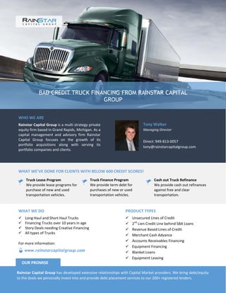 BAD CREDIT TRUCK FINANCING FROM RAINSTAR CAPITAL
GROUP
WHO WE ARE
Rainstar Capital Group is a multi strategy private
equity firm based in Grand Rapids, Michigan. As a
capital management and advisory firm Rainstar
Capital Group focuses on the growth of its
portfolio acquisitions along with serving its
portfolio companies and clients.
Tony Walker
Managing Director
Direct: 949-813-0057
tony@rainstarcapitalgroup.com
WHAT WE’VE DONE FOR CLIENTS WITH BELOW 600 CREDIT SCORES!
Truck Lease Program
We provide lease programs for
purchase of new and used
transportation vehicles.
Truck Finance Program
We provide term debt for
purchases of new or used
transportation vehicles.
Cash out Truck Refinance
We provide cash out refinances
against free and clear
transportation.
PRODUCT TYPES
 Unsecured Lines of Credit
 2nd
Lien Credit Line behind SBA Loans
 Revenue Based Lines of Credit
 Merchant Cash Advance
 Accounts Receivables Financing
 Equipment Financing
 Blanket Loans
 Equipment Leasing
WHAT WE DO
 Long Haul and Short Haul Trucks
 Financing Trucks over 10 years in age
 Story Deals needing Creative Financing
 All types of Trucks
Rainstar Capital Group has developed extensive relationships with Capital Market providers. We bring debt/equity
to the deals we personally invest into and provide debt placement services to our 200+ registered lenders.
OUR PROMISE
www.rainstarcapitalgroup.com
For more information:
 