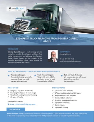 BAD CREDIT TRUCK FINANCING FROM RAINSTAR CAPITAL
GROUP
WHO WE ARE
Rainstar Capital Group is a multi strategy private
equity firm based in Grand Rapids, Michigan. As a
capital management and advisory firm Rainstar
Capital Group focuses on the growth of its
portfolio acquisitions along with serving its
portfolio companies and clients.
Joel Wilsford
Managing Director
Direct: 404-936-9130
Joel@rainstarcapitalgroup.com
WHAT WE’VE DONE FOR CLIENTS WITH BELOW 600 CREDIT SCORES!
Truck Lease Program
We provide lease programs for
purchase of new and used
transportation vehicles.
Truck Finance Program
We provide term debt for
purchases of new or used
transportation vehicles.
Cash out Truck Refinance
We provide cash out refinances
against free and clear
transportation.
PRODUCT TYPES
 Unsecured Lines of Credit
 2nd
Lien Credit Line behind SBA Loans
 Revenue Based Lines of Credit
 Merchant Cash Advance
 Accounts Receivables Financing
 Equipment Financing
 Blanket Loans
 Equipment Leasing
WHAT WE DO
 Long Haul and Short Haul Trucks
 Financing Trucks over 10 years in age
 Story Deals needing Creative Financing
 All types of Trucks
Rainstar Capital Group has developed extensive relationships with Capital Market providers. We bring debt/equity
to the deals we personally invest into and provide debt placement services to our 200+ registered lenders.
OUR PROMISE
www.rainstarcapitalgroup.com
For more information:
 