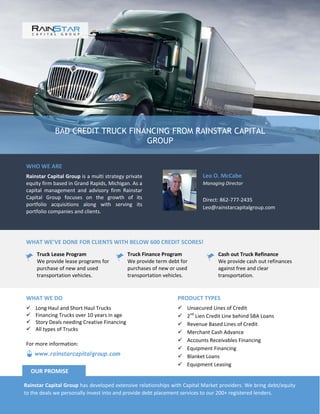 BAD CREDIT TRUCK FINANCING FROM RAINSTAR CAPITAL
GROUP
WHO WE ARE
Rainstar Capital Group is a multi strategy private
equity firm based in Grand Rapids, Michigan. As a
capital management and advisory firm Rainstar
Capital Group focuses on the growth of its
portfolio acquisitions along with serving its
portfolio companies and clients.
Leo O. McCabe
Managing Director
Direct: 862-777-2435
Leo@rainstarcapitalgroup.com
WHAT WE’VE DONE FOR CLIENTS WITH BELOW 600 CREDIT SCORES!
Truck Lease Program
We provide lease programs for
purchase of new and used
transportation vehicles.
Truck Finance Program
We provide term debt for
purchases of new or used
transportation vehicles.
Cash out Truck Refinance
We provide cash out refinances
against free and clear
transportation.
PRODUCT TYPES
 Unsecured Lines of Credit
 2nd
Lien Credit Line behind SBA Loans
 Revenue Based Lines of Credit
 Merchant Cash Advance
 Accounts Receivables Financing
 Equipment Financing
 Blanket Loans
 Equipment Leasing
WHAT WE DO
 Long Haul and Short Haul Trucks
 Financing Trucks over 10 years in age
 Story Deals needing Creative Financing
 All types of Trucks
Rainstar Capital Group has developed extensive relationships with Capital Market providers. We bring debt/equity
to the deals we personally invest into and provide debt placement services to our 200+ registered lenders.
OUR PROMISE
www.rainstarcapitalgroup.com
For more information:
 