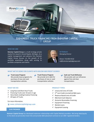 BAD CREDIT TRUCK FINANCING FROM RAINSTAR CAPITAL
GROUP
WHO WE ARE
Rainstar Capital Group is a multi strategy private
equity firm based in Grand Rapids, Michigan. As a
capital management and advisory firm Rainstar
Capital Group focuses on the growth of its
portfolio acquisitions along with serving its
portfolio companies and clients.
Ed Slaback
Managing Director
Direct: 713-854-9132
ed@rainstarcapitalgroup.com
WHAT WE’VE DONE FOR CLIENTS WITH BELOW 600 CREDIT SCORES!
Truck Lease Program
We provide lease programs for
purchase of new and used
transportation vehicles.
Truck Finance Program
We provide term debt for
purchases of new or used
transportation vehicles.
Cash out Truck Refinance
We provide cash out refinances
against free and clear
transportation.
PRODUCT TYPES
 Unsecured Lines of Credit
 2nd
Lien Credit Line behind SBA Loans
 Revenue Based Lines of Credit
 Merchant Cash Advance
 Accounts Receivables Financing
 Equipment Financing
 Blanket Loans
 Equipment Leasing
WHAT WE DO
 Long Haul and Short Haul Trucks
 Financing Trucks over 10 years in age
 Story Deals needing Creative Financing
 All types of Trucks
Rainstar Capital Group has developed extensive relationships with Capital Market providers. We bring debt/equity
to the deals we personally invest into and provide debt placement services to our 200+ registered lenders.
OUR PROMISE
www.rainstarcapitalgroup.com
For more information:
 
