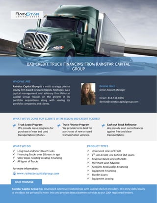 BAD CREDIT TRUCK FINANCING FROM RAINSTAR CAPITAL
GROUP
WHO WE ARE
Rainstar Capital Group is a multi strategy private
equity firm based in Grand Rapids, Michigan. As a
capital management and advisory firm Rainstar
Capital Group focuses on the growth of its
portfolio acquisitions along with serving its
portfolio companies and clients.
Denise Horn
Senior Account Manager
Direct: 818-531-6996
denise@rainstarcapitalgroup.com
WHAT WE’VE DONE FOR CLIENTS WITH BELOW 600 CREDIT SCORES!
Truck Lease Program
We provide lease programs for
purchase of new and used
transportation vehicles.
Truck Finance Program
We provide term debt for
purchases of new or used
transportation vehicles.
Cash out Truck Refinance
We provide cash out refinances
against free and clear
transportation.
PRODUCT TYPES
 Unsecured Lines of Credit
 2nd
Lien Credit Line behind SBA Loans
 Revenue Based Lines of Credit
 Merchant Cash Advance
 Accounts Receivables Financing
 Equipment Financing
 Blanket Loans
 Equipment Leasing
WHAT WE DO
 Long Haul and Short Haul Trucks
 Financing Trucks over 10 years in age
 Story Deals needing Creative Financing
 All types of Trucks
Rainstar Capital Group has developed extensive relationships with Capital Market providers. We bring debt/equity
to the deals we personally invest into and provide debt placement services to our 200+ registered lenders.
OUR PROMISE
www.rainstarcapitalgroup.com
For more information:
 