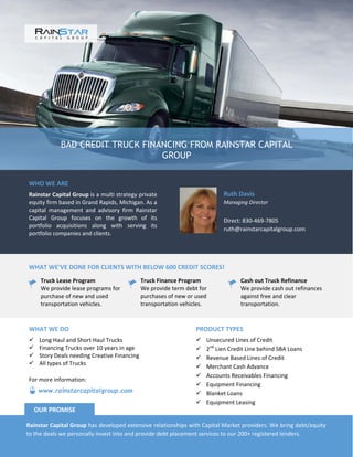 BAD CREDIT TRUCK FINANCING FROM RAINSTAR CAPITAL
GROUP
WHO WE ARE
Rainstar Capital Group is a multi strategy private
equity firm based in Grand Rapids, Michigan. As a
capital management and advisory firm Rainstar
Capital Group focuses on the growth of its
portfolio acquisitions along with serving its
portfolio companies and clients.
Ruth Davis
Managing Director
Direct: 830-469-7805
ruth@rainstarcapitalgroup.com
WHAT WE’VE DONE FOR CLIENTS WITH BELOW 600 CREDIT SCORES!
Truck Lease Program
We provide lease programs for
purchase of new and used
transportation vehicles.
Truck Finance Program
We provide term debt for
purchases of new or used
transportation vehicles.
Cash out Truck Refinance
We provide cash out refinances
against free and clear
transportation.
PRODUCT TYPES
 Unsecured Lines of Credit
 2nd
Lien Credit Line behind SBA Loans
 Revenue Based Lines of Credit
 Merchant Cash Advance
 Accounts Receivables Financing
 Equipment Financing
 Blanket Loans
 Equipment Leasing
WHAT WE DO
 Long Haul and Short Haul Trucks
 Financing Trucks over 10 years in age
 Story Deals needing Creative Financing
 All types of Trucks
Rainstar Capital Group has developed extensive relationships with Capital Market providers. We bring debt/equity
to the deals we personally invest into and provide debt placement services to our 200+ registered lenders.
OUR PROMISE
www.rainstarcapitalgroup.com
For more information:
 