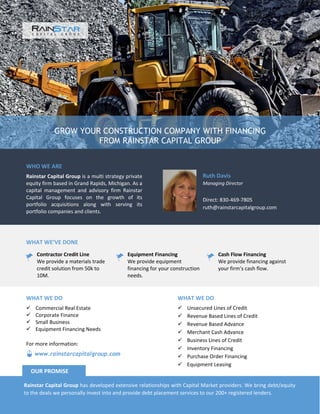 GROW YOUR CONSTRUCTION COMPANY WITH FINANCING
FROM RAINSTAR CAPITAL GROUP
WHO WE ARE
Rainstar Capital Group is a multi strategy private
equity firm based in Grand Rapids, Michigan. As a
capital management and advisory firm Rainstar
Capital Group focuses on the growth of its
portfolio acquisitions along with serving its
portfolio companies and clients.
Ruth Davis
Managing Director
Direct: 830-469-7805
ruth@rainstarcapitalgroup.com
WHAT WE’VE DONE
Contractor Credit Line
We provide a materials trade
credit solution from 50k to
10M.
Equipment Financing
We provide equipment
financing for your construction
needs.
Cash Flow Financing
We provide financing against
your firm’s cash flow.
WHAT WE DO
 Unsecured Lines of Credit
 Revenue Based Lines of Credit
 Revenue Based Advance
 Merchant Cash Advance
 Business Lines of Credit
 Inventory Financing
 Purchase Order Financing
 Equipment Leasing
WHAT WE DO
 Commercial Real Estate
 Corporate Finance
 Small Business
 Equipment Financing Needs
Rainstar Capital Group has developed extensive relationships with Capital Market providers. We bring debt/equity
to the deals we personally invest into and provide debt placement services to our 200+ registered lenders.
OUR PROMISE
www.rainstarcapitalgroup.com
For more information:
 