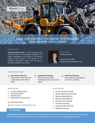 GROW YOUR CONSTRUCTION COMPANY WITH FINANCING
FROM RAINSTAR CAPITAL GROUP
WHO WE ARE
Rainstar Capital Group is a multi strategy private
equity firm based in Grand Rapids, Michigan. As a
capital management and advisory firm Rainstar
Capital Group focuses on the growth of its
portfolio acquisitions along with serving its
portfolio companies and clients.
Tony Walker
Managing Director
Direct: 949-813-0057
tony@rainstarcapitalgroup.com
WHAT WE’VE DONE
Contractor Credit Line
We provide a materials trade
credit solution from 50k to
10M.
Equipment Financing
We provide equipment
financing for your construction
needs.
Cash Flow Financing
We provide financing against
your firm’s cash flow.
WHAT WE DO
 Unsecured Lines of Credit
 Revenue Based Lines of Credit
 Revenue Based Advance
 Merchant Cash Advance
 Business Lines of Credit
 Inventory Financing
 Purchase Order Financing
 Equipment Leasing
WHAT WE DO
 Commercial Real Estate
 Corporate Finance
 Small Business
 Equipment Financing Needs
Rainstar Capital Group has developed extensive relationships with Capital Market providers. We bring debt/equity
to the deals we personally invest into and provide debt placement services to our 200+ registered lenders.
OUR PROMISE
www.rainstarcapitalgroup.com
For more information:
 