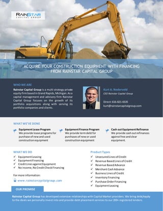 ACQUIRE YOUR CONSTRUCTION EQUIPMENT WITH FINANCING
FROM RAINSTAR CAPITAL GROUP
WHO WE ARE
Rainstar Capital Group is a multi strategy private
equityfirmbasedinGrand Rapids,Michigan.Asa
capital management and advisory firm Rainstar
Capital Group focuses on the growth of its
portfolio acquisitions along with serving its
portfolio companies and clients.
Kurt A. Nederveld
CEO Rainstar Capital Group
Direct:616-821-6535
kurt@rainstarcapitalgroup.com
WHAT WE’VE DONE
EquipmentLease Program
We provide lease programsfor
purchase of newand used
constructionequipment
EquipmentFinance Program
We provide termdebtfor
purchasesof new or used
constructionequipment
Cash out EquipmentRefinance
We provide cashoutrefinances
againstfree andclear
equipment.
Product Types
 UnsecuredLinesof Credit
 Revenue BasedLinesof Credit
 Revenue BasedAdvance
 Merchant CashAdvance
 BusinessLinesof Credit
 InventoryFinancing
 Purchase OrderFinancing
 EquipmentLeasing
WHAT WE DO
 EquipmentLeasing
 EquipmentFinancing
 CreditLinesagainstEquipment
 No income,NoCreditCheckFinancing
Rainstar Capital Group has developed extensive relationshipswith Capital Market providers. We bring debt/equity
to the deals we personally invest into and provide debt placement services to our 200+ registered lenders.
OUR PROMISE
www.rainstarcapitalgroup.com
For more information:
 