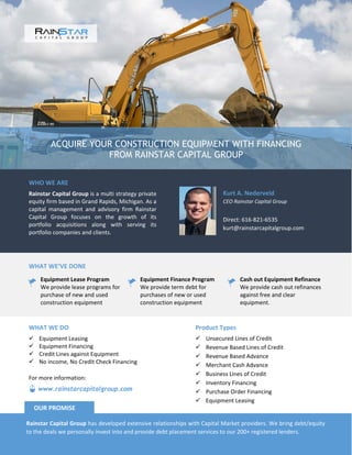 ACQUIRE YOUR CONSTRUCTION EQUIPMENT WITH FINANCING
FROM RAINSTAR CAPITAL GROUP
WHO WE ARE
Rainstar Capital Group is a multi strategy private
equity firm based in Grand Rapids, Michigan. As a
capital management and advisory firm Rainstar
Capital Group focuses on the growth of its
portfolio acquisitions along with serving its
portfolio companies and clients.
Kurt A. Nederveld
CEO Rainstar Capital Group
Direct: 616-821-6535
kurt@rainstarcapitalgroup.com
WHAT WE’VE DONE
Equipment Lease Program
We provide lease programs for
purchase of new and used
construction equipment
Equipment Finance Program
We provide term debt for
purchases of new or used
construction equipment
Cash out Equipment Refinance
We provide cash out refinances
against free and clear
equipment.
Product Types
 Unsecured Lines of Credit
 Revenue Based Lines of Credit
 Revenue Based Advance
 Merchant Cash Advance
 Business Lines of Credit
 Inventory Financing
 Purchase Order Financing
 Equipment Leasing
WHAT WE DO
 Equipment Leasing
 Equipment Financing
 Credit Lines against Equipment
 No income, No Credit Check Financing
Rainstar Capital Group has developed extensive relationships with Capital Market providers. We bring debt/equity
to the deals we personally invest into and provide debt placement services to our 200+ registered lenders.
OUR PROMISE
www.rainstarcapitalgroup.com
For more information:
 