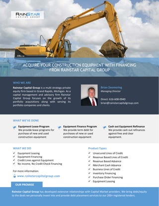 ACQUIRE YOUR CONSTRUCTION EQUIPMENT WITH FINANCING
FROM RAINSTAR CAPITAL GROUP
WHO WE ARE
Rainstar Capital Group is a multi strategy private
equity firm based in Grand Rapids, Michigan. As a
capital management and advisory firm Rainstar
Capital Group focuses on the growth of its
portfolio acquisitions along with serving its
portfolio companies and clients.
Brian Zeemering
Managing Director
Direct: 616-608-0940
brian@rainstarcapitalgroup.com
WHAT WE’VE DONE
Equipment Lease Program
We provide lease programs for
purchase of new and used
construction equipment
Equipment Finance Program
We provide term debt for
purchases of new or used
construction equipment
Cash out Equipment Refinance
We provide cash out refinances
against free and clear
equipment.
Product Types
 Unsecured Lines of Credit
 Revenue Based Lines of Credit
 Revenue Based Advance
 Merchant Cash Advance
 Business Lines of Credit
 Inventory Financing
 Purchase Order Financing
 Equipment Leasing
WHAT WE DO
 Equipment Leasing
 Equipment Financing
 Credit Lines against Equipment
 No income, No Credit Check Financing
Rainstar Capital Group has developed extensive relationships with Capital Market providers. We bring debt/equity
to the deals we personally invest into and provide debt placement services to our 200+ registered lenders.
OUR PROMISE
www.rainstarcapitalgroup.com
For more information:
 