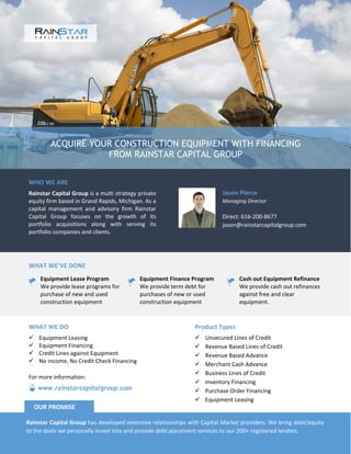 ACQUIRE YOUR CONSTRUCTION EQUIPMENT WITH FINANCING
FROM RAINSTAR CAPITAL GROUP
WHO WE ARE
Rainstar Capital Group is a multi strategy private
equity firm based in Grand Rapids, Michigan. As a
capital management and advisory firm Rainstar
Capital Group focuses on the growth of its
portfolio acquisitions along with serving its
portfolio companies and clients.
Jason Pierce
Managing Director
Direct: 616-200-8677
jason@rainstarcapitalgroup.com
WHAT WE’VE DONE
Equipment Lease Program
We provide lease programs for
purchase of new and used
construction equipment
Equipment Finance Program
We provide term debt for
purchases of new or used
construction equipment
Cash out Equipment Refinance
We provide cash out refinances
against free and clear
equipment.
Product Types
 Unsecured Lines of Credit
 Revenue Based Lines of Credit
 Revenue Based Advance
 Merchant Cash Advance
 Business Lines of Credit
 Inventory Financing
 Purchase Order Financing
 Equipment Leasing
WHAT WE DO
 Equipment Leasing
 Equipment Financing
 Credit Lines against Equipment
 No income, No Credit Check Financing
Rainstar Capital Group has developed extensive relationships with Capital Market providers. We bring debt/equity
to the deals we personally invest into and provide debt placement services to our 200+ registered lenders.
OUR PROMISE
www.rainstarcapitalgroup.com
For more information:
 