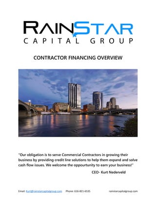 Email: Kurt@rainstarcapitalgroup.com Phone: 616-821-6535 rainstarcapitalgroup.com
CONTRACTOR FINANCING OVERVIEW
“Our obligation is to serve Commercial Contractors in growing their
business by providing credit line solutions to help them expand and solve
cash flow issues. We welcome the oppourtunity to earn your business!”
CEO- Kurt Nederveld
 
