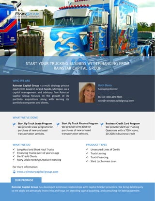 START YOUR TRUCKING BUSINESS WITH FINANCING FROM
RAINSTAR CAPITAL GROUP
WHO WE ARE
Rainstar Capital Group is a multi strategy private
equity firm based in Grand Rapids, Michigan. As a
capital management and advisory firm Rainstar
Capital Group focuses on the growth of its
portfolio acquisitions along with serving its
portfolio companies and clients.
Ruth Davis
Managing Director
Direct: 830-469-7805
ruth@rainstarcapitalgroup.com
WHAT WE’VE DONE
Start Up Truck Lease Program
We provide lease programs for
purchase of new and used
transportation vehicles.
Start Up Truck Finance Program
We provide term debt for
purchases of new or used
transportation vehicles.
Business Credit Card Program
We provide Start Up Trucking
Operators with a 700+ score,
20-200k in business credit
PRODUCT TYPES
 Unsecured Lines of Credit
 Truck Leasing
 Truck Financing
 Start Up Business Loan
WHAT WE DO
 Long Haul and Short Haul Trucks
 Financing Trucks over 10 years in age
 Bad Credit Clients
 Story Deals needing Creative Financing
Rainstar Capital Group has developed extensive relationships with Capital Market providers. We bring debt/equity
to the deals we personally invest into and focus on providing capital coaching, and consulting for debt placement.
OUR PROMISE
www.rainstarcapitalgroup.com
For more information:
 