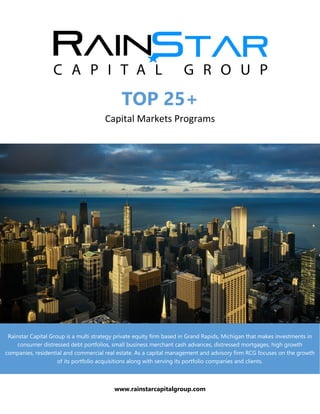 TOP 25+
Capital Markets Programs
Rainstar Capital Group is a multi strategy private equity firm based in Grand Rapids, Michigan that makes investments in
consumer distressed debt portfolios, small business merchant cash advances, distressed mortgages, high growth
companies, residential and commercial real estate. As a capital management and advisory firm RCG focuses on the growth
of its portfolio acquisitions along with serving its portfolio companies and clients.
www.rainstarcapitalgroup.com
 