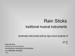 Rain Sticks   traditional musical instruments handmade instruments built by high school students of 1º C Palos de lluvia  Instrumentos de música tradicional  construidos por alumnado de Secundaria,  con materiales reciclados  1º C 