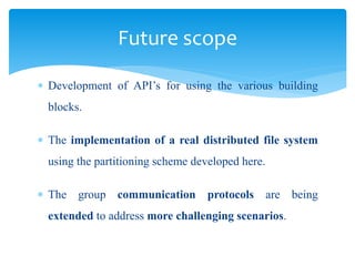  Development of API’s for using the various building
blocks.
 The implementation of a real distributed file system
using the partitioning scheme developed here.
 The group communication protocols are being
extended to address more challenging scenarios.
Future scope
 