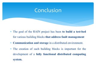  The goal of the RAIN project has been to build a test-bed
for various building blocks that address fault management
 Communication and storage in a distributed environment.
 The creation of such building blocks is important for the
development of a fully functional distributed computing
system.
Conclusion
 