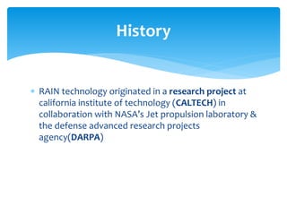 RAIN technology originated in a research project at
california institute of technology (CALTECH) in
collaboration with NASA’s Jet propulsion laboratory &
the defense advanced research projects
agency(DARPA)
History
 