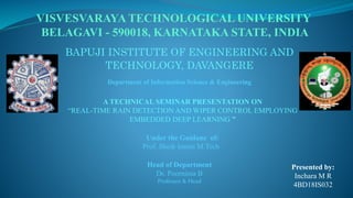 VISVESVARAYA TECHNOLOGICAL UNIVERSITY
BELAGAVI - 590018, KARNATAKA STATE, INDIA
Under the Guidane of:
Prof. Sheik Imran M.Tech
Presented by:
Inchara M R
4BD18IS032
A TECHNICAL SEMINAR PRESENTATION ON
“REAL-TIME RAIN DETECTION AND WIPER CONTROL EMPLOYING
EMBEDDED DEEP LEARNING ”
Head of Department
Dr. Poornima B
Professor & Head
BAPUJI INSTITUTE OF ENGINEERING AND
TECHNOLOGY, DAVANGERE
Department of Information Science & Engineering
 