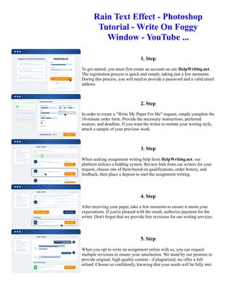 Rain Text Effect - Photoshop
Tutorial - Write On Foggy
Window - YouTube ...
1. Step
To get started, you must first create an account on site HelpWriting.net.
The registration process is quick and simple, taking just a few moments.
During this process, you will need to provide a password and a valid email
address.
2. Step
In order to create a "Write My Paper For Me" request, simply complete the
10-minute order form. Provide the necessary instructions, preferred
sources, and deadline. If you want the writer to imitate your writing style,
attach a sample of your previous work.
3. Step
When seeking assignment writing help from HelpWriting.net, our
platform utilizes a bidding system. Review bids from our writers for your
request, choose one of them based on qualifications, order history, and
feedback, then place a deposit to start the assignment writing.
4. Step
After receiving your paper, take a few moments to ensure it meets your
expectations. If you're pleased with the result, authorize payment for the
writer. Don't forget that we provide free revisions for our writing services.
5. Step
When you opt to write an assignment online with us, you can request
multiple revisions to ensure your satisfaction. We stand by our promise to
provide original, high-quality content - if plagiarized, we offer a full
refund. Choose us confidently, knowing that your needs will be fully met.
Rain Text Effect - Photoshop Tutorial - Write On Foggy Window - YouTube ... Rain Text Effect - Photoshop
Tutorial - Write On Foggy Window - YouTube ...
 