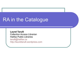 RA in the Catalogue Laurel Tarulli Collection Access Librarian Halifax Public Libraries [email_address] http://laureltarulli.wordpress.com 