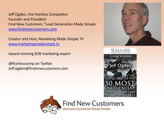 Jeff Ogden, the Fearless Competitor
Founder and President
Find New Customers “Lead Generation Made Simple
www.findnewcustomers.com

Creator and Host, Marketing Made Simple TV
www.marketingmadesimple.tv

Award-winning B2B marketing expert

@fearlesscomp on Twitter
Jeff.ogden@findnewcustomers.com
 