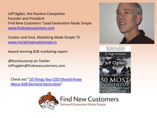Jeff Ogden, the Fearless Competitor
Founder and President
Find New Customers “Lead Generation Made Simple
www.findnewcustomers.com

Creator and Host, Marketing Made Simple TV
www.marketingmadesimple.tv

Award-winning B2B marketing expert

@fearlesscomp on Twitter
Jeff.ogden@findnewcustomers.com


 Check out “10 Things Your CEO Should Know
 About B2B Demand Generation”
 