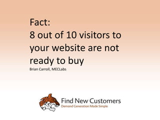 Fact:
8 out of 10 visitors to
your website are not
ready to buy
Brian Carroll, MECLabs
 