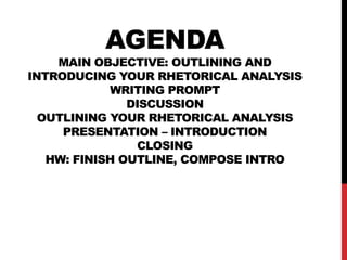 AGENDA

MAIN OBJECTIVE: OUTLINING AND
INTRODUCING YOUR RHETORICAL ANALYSIS
WRITING PROMPT
DISCUSSION
OUTLINING YOUR RHETORICAL ANALYSIS
PRESENTATION – INTRODUCTION
CLOSING
HW: FINISH OUTLINE, COMPOSE INTRO

 
