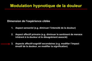 Dimension de l’expérience ciblée
1. Aspect sensoriel (e.g. diminuer l’intensité de la douleur)
2. Aspect affectif primaire (e.g. diminuer le sentiment de menace
inhérent à la douleur et le désagrément associé)
3. Aspects affectif-cognitif secondaires (e.g. modifier l’impact
émotif de la douleur, en modifier la signification)
Modulation hypnotique de la douleur
 