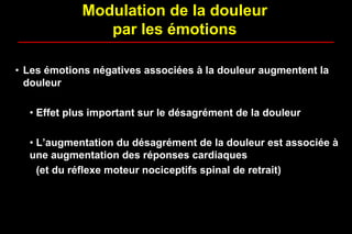 Modulation de la douleur
par les émotions
• Les émotions négatives associées à la douleur augmentent la
douleur
• Effet plus important sur le désagrément de la douleur
• L’augmentation du désagrément de la douleur est associée à
une augmentation des réponses cardiaques
(et du réflexe moteur nociceptifs spinal de retrait)
 