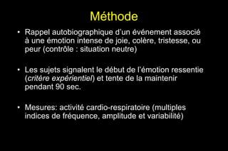 Méthode
• Rappel autobiographique d’un événement associé
à une émotion intense de joie, colère, tristesse, ou
peur (contrôle : situation neutre)
• Les sujets signalent le début de l’émotion ressentie
(critère expérientiel) et tente de la maintenir
pendant 90 sec.
• Mesures: activité cardio-respiratoire (multiples
indices de fréquence, amplitude et variabilité)
 