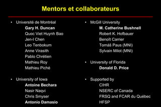 Mentors et collaborateurs
• Université de Montréal
Gary H. Duncan
Quoc Viet Huynh Bao
Jen-I Chen
Leo Tenbokum
Anne Virasith
Pablo Chrétien
Mathieu Roy
Mathieu Piché
• University of Iowa
Antoine Bechara
Nasir Naqvi
Chris Smyser
Antonio Damasio
• McGill University
M. Catherine Bushnell
Robert K. Hofbauer
Benoît Carrier
Tomáš Paus (MNI)
Sylvain Milot (MNI)
• University of Florida
Donald D. Price
• Supported by
CIHR
NSERC of Canada
FRSQ and FCAR du Québec
HFSP
 