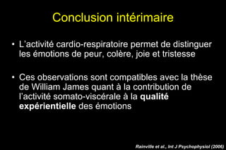 Conclusion intérimaire
• L’activité cardio-respiratoire permet de distinguer
les émotions de peur, colère, joie et tristesse
• Ces observations sont compatibles avec la thèse
de William James quant à la contribution de
l’activité somato-viscérale à la qualité
expérientielle des émotions
Rainville et al., Int J Psychophysiol (2006)
 